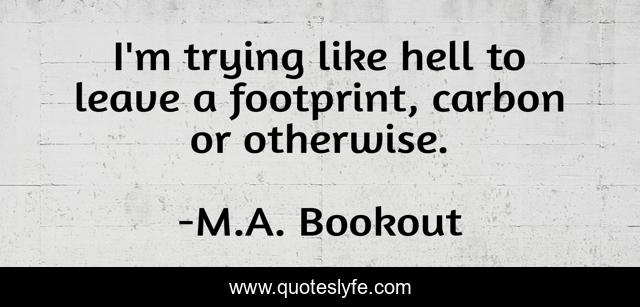 I'm trying like hell to leave a footprint, carbon or otherwise.