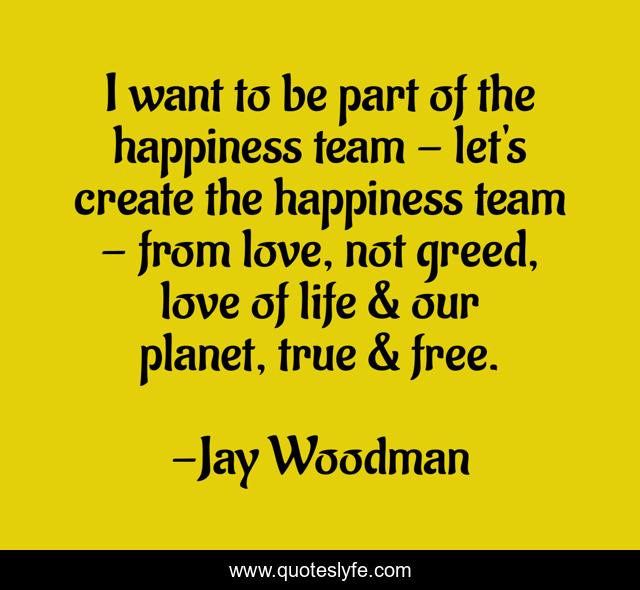 I want to be part of the happiness team - let's create the happiness team - from love, not greed, love of life & our planet, true & free.