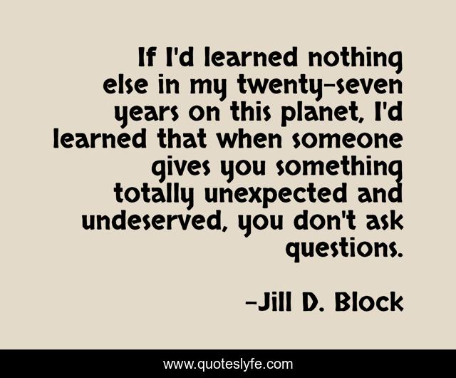 If I'd learned nothing else in my twenty-seven years on this planet, I'd learned that when someone gives you something totally unexpected and undeserved, you don't ask questions.