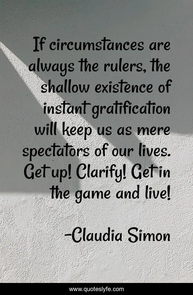 If circumstances are always the rulers, the shallow existence of instant gratification will keep us as mere spectators of our lives. Get up! Clarify! Get in the game and live!