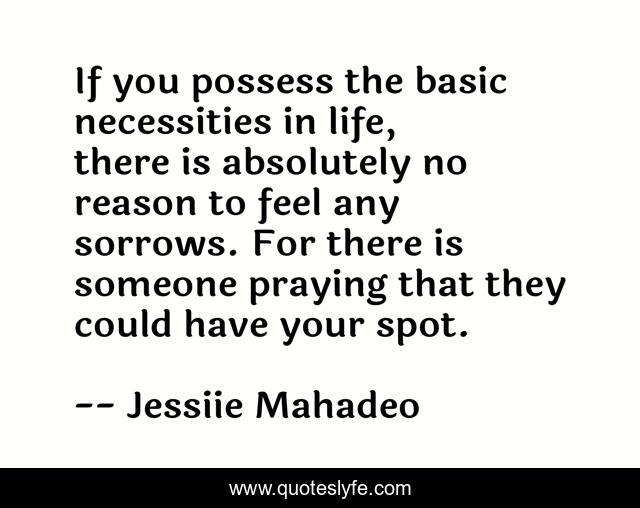 If you possess the basic necessities in life, there is absolutely no reason to feel any sorrows. For there is someone praying that they could have your spot.