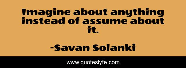 Imagine about anything instead of assume about it.