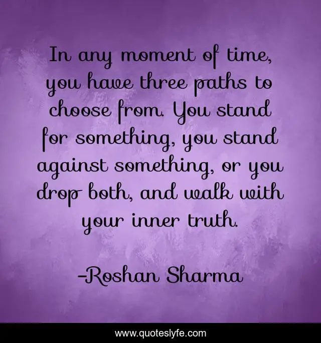 In any moment of time, you have three paths to choose from. You stand for something, you stand against something, or you drop both, and walk with your inner truth.