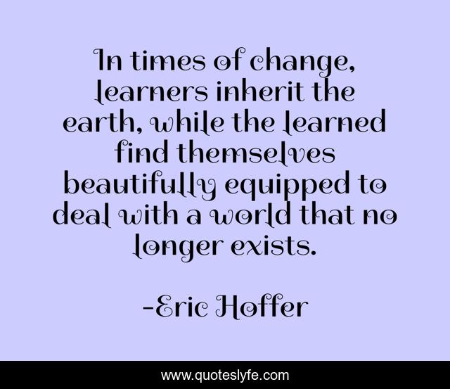 In times of change, learners inherit the earth, while the learned find themselves beautifully equipped to deal with a world that no longer exists.