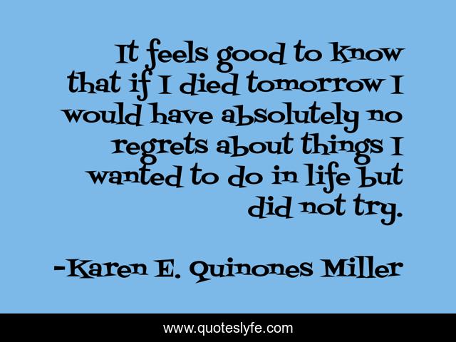 It feels good to know that if I died tomorrow I would have absolutely no regrets about things I wanted to do in life but did not try.