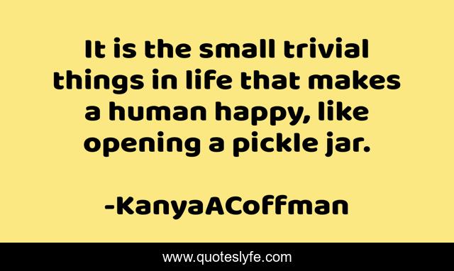 It is the small trivial things in life that makes a human happy, like opening a pickle jar.