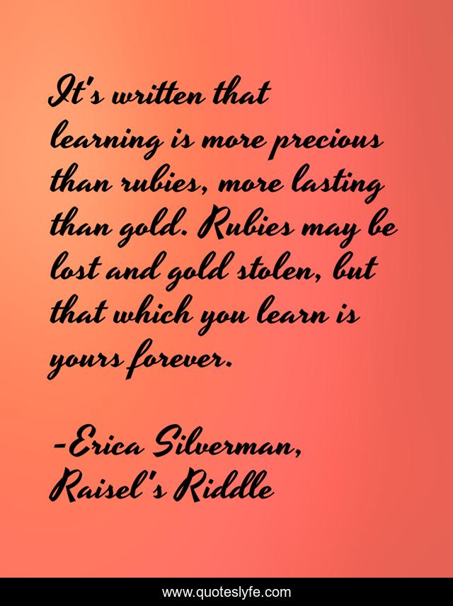 It's written that learning is more precious than rubies, more lasting than gold. Rubies may be lost and gold stolen, but that which you learn is yours forever.