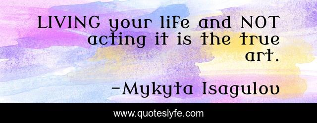 LIVING your life and NOT acting it is the true art.