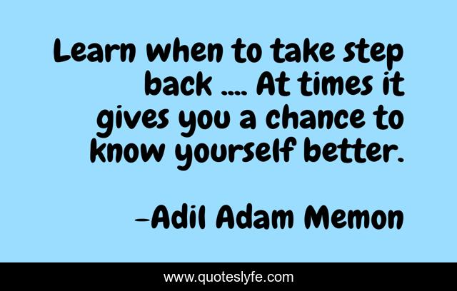 Learn when to take step back .... At times it gives you a chance to know yourself better.