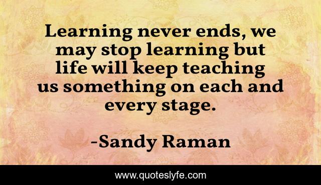 Learning never ends, we may stop learning but life will keep teaching us something on each and every stage.