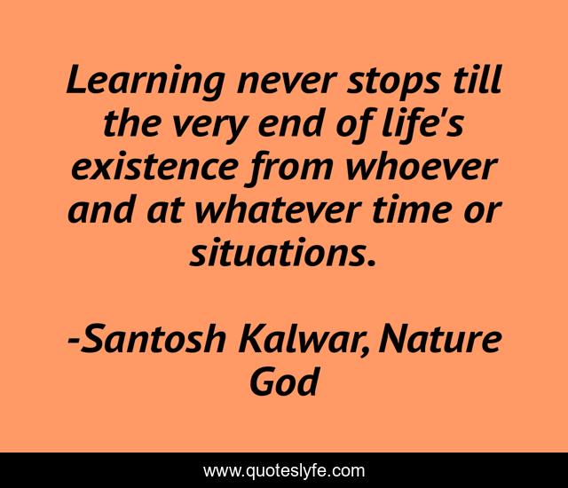 Learning never stops till the very end of life's existence from whoever and at whatever time or situations.