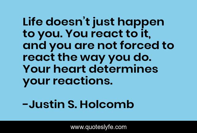 Life doesn’t just happen to you. You react to it, and you are not forced to react the way you do. Your heart determines your reactions.