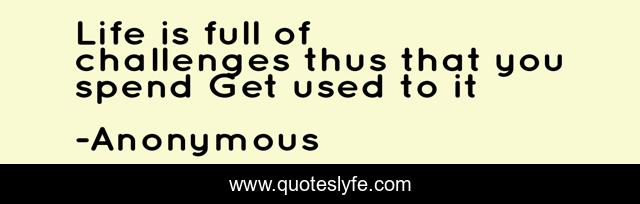 Life is full of challenges thus that you spend Get used to it