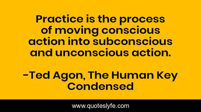 Practice is the process of moving conscious action into subconscious and unconscious action.