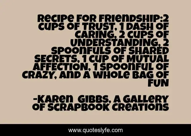 Recipe for friendship:2 cups of TRUST, 1 dash of CARING, 2 cups of UNDERSTANDING, 2 spoonfuls of SHARED SECRETS, 1 cup of MUTUAL AFFECTION, 1 spoonful of CRAZY, and a whole bag of FUN