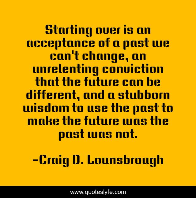 Starting over is an acceptance of a past we can't change, an unrelenting conviction that the future can be different, and a stubborn wisdom to use the past to make the future was the past was not.