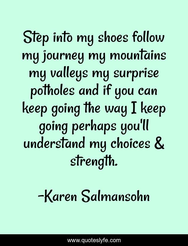 Step into my shoes follow my journey my mountains my valleys my surprise potholes and if you can keep going the way I keep going perhaps you'll understand my choices & strength.