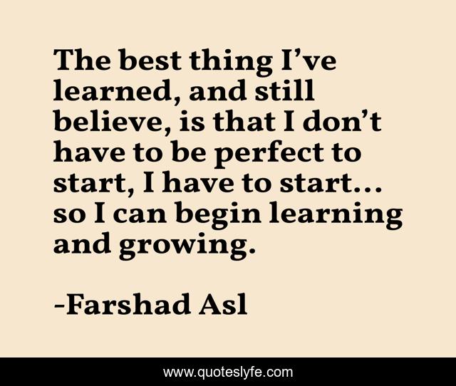 The best thing I’ve learned, and still believe, is that I don’t have to be perfect to start, I have to start... so I can begin learning and growing.