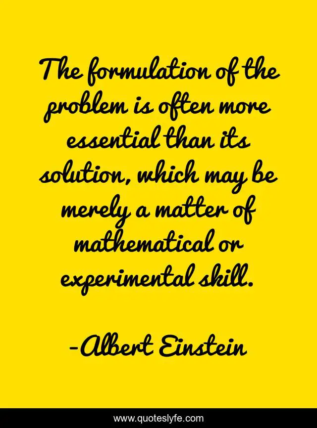 The formulation of the problem is often more essential than its solution, which may be merely a matter of mathematical or experimental skill.