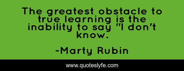 The greatest obstacle to true learning is the inability to say 
