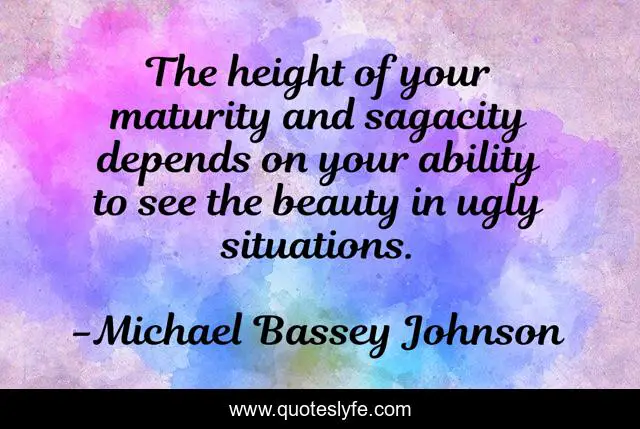The height of your maturity and sagacity depends on your ability to see the beauty in ugly situations.