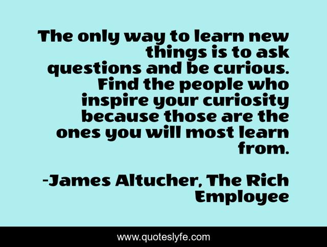 The only way to learn new things is to ask questions and be curious. Find the people who inspire your curiosity because those are the ones you will most learn from.