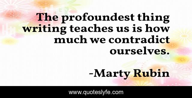 The profoundest thing writing teaches us is how much we contradict ourselves.