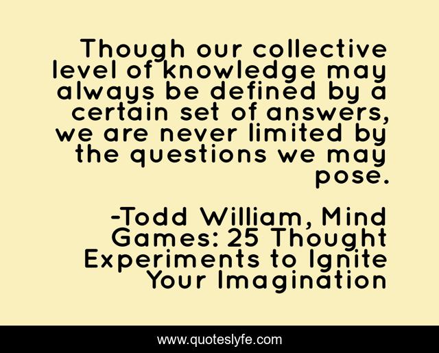 Though our collective level of knowledge may always be defined by a certain set of answers, we are never limited by the questions we may pose.