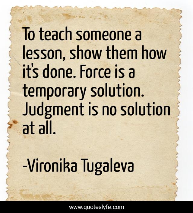 To teach someone a lesson, show them how it's done. Force is a temporary solution. Judgment is no solution at all.
