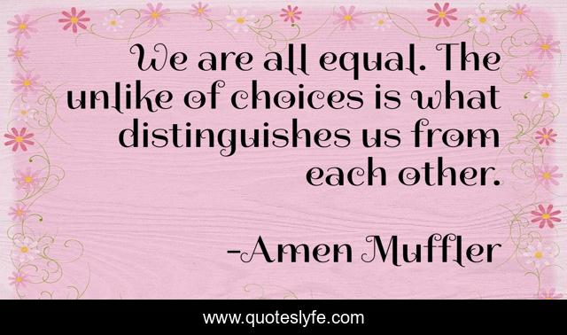 We are all equal. The unlike of choices is what distinguishes us from each other.