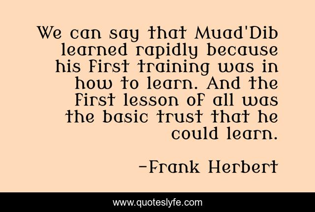 We can say that Muad'Dib learned rapidly because his first training was in how to learn. And the first lesson of all was the basic trust that he could learn.