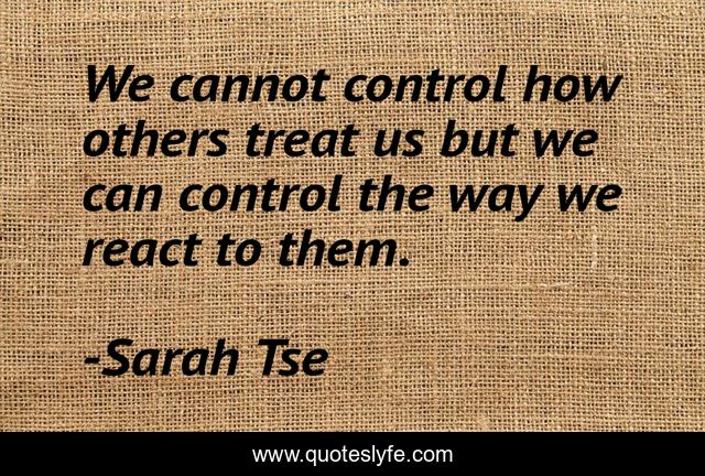 We cannot control how others treat us but we can control the way we react to them.
