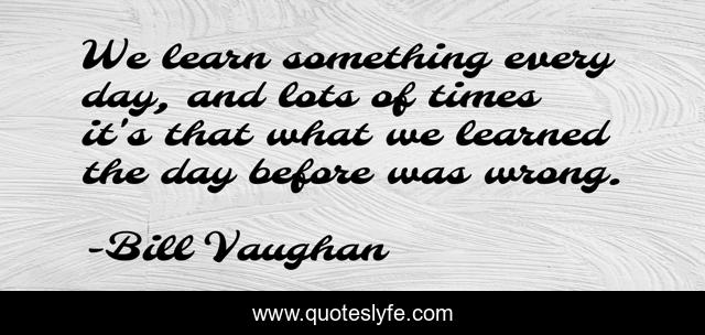 We learn something every day, and lots of times it's that what we learned the day before was wrong.