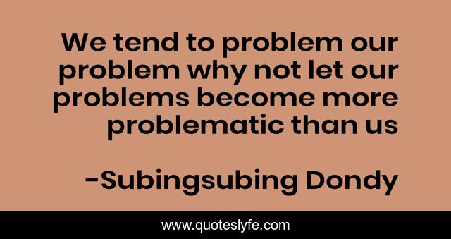 We tend to problem our problem why not let our problems become more problematic than us