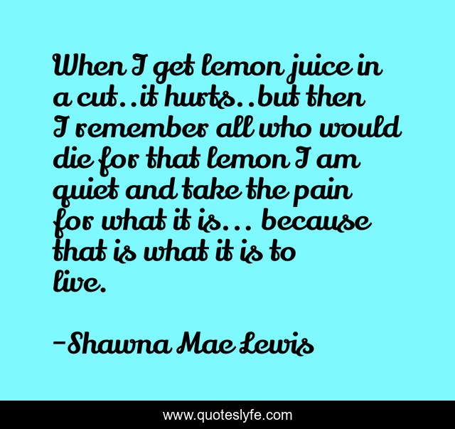 When I get lemon juice in a cut..it hurts..but then I remember all who would die for that lemon I am quiet and take the pain for what it is... because that is what it is to live.