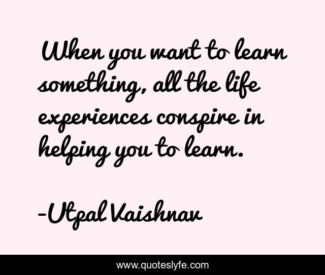 When you want to learn something, all the life experiences conspire in helping you to learn.