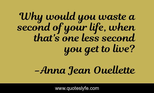 Why would you waste a second of your life, when that's one less second you get to live?