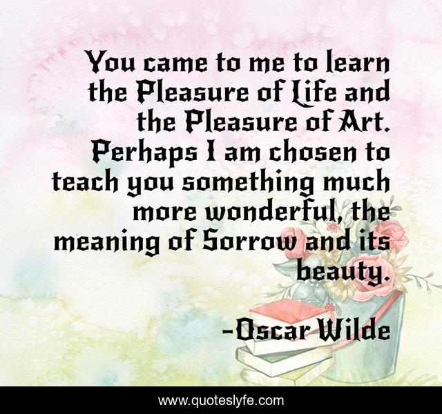 You came to me to learn the Pleasure of Life and the Pleasure of Art. Perhaps I am chosen to teach you something much more wonderful, the meaning of Sorrow and its beauty.