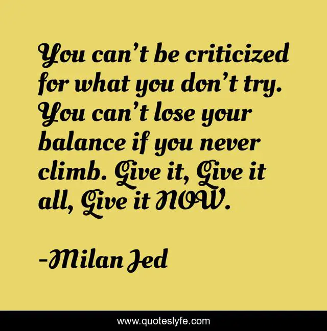 You can’t be criticized for what you don’t try. You can’t lose your balance if you never climb. Give it, Give it all, Give it NOW.