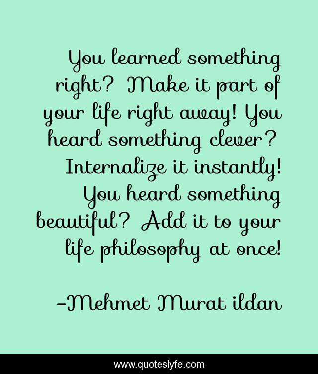You learned something right? Make it part of your life right away! You heard something clever? Internalize it instantly! You heard something beautiful? Add it to your life philosophy at once!
