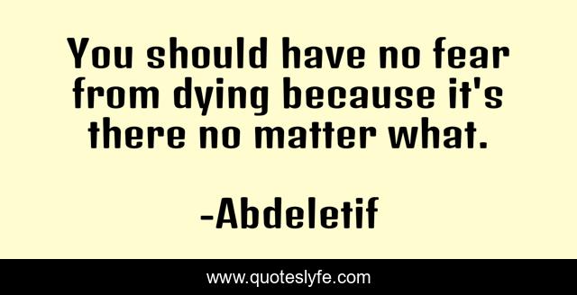 You should have no fear from dying because it's there no matter what.