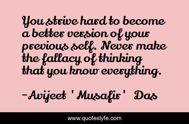 You strive hard to become a better version of your previous self. Never make the fallacy of thinking that you know everything.