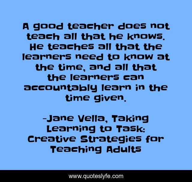 A good teacher does not teach all that he knows. He teaches all that the learners need to know at the time, and all that the learners can accountably learn in the time given.