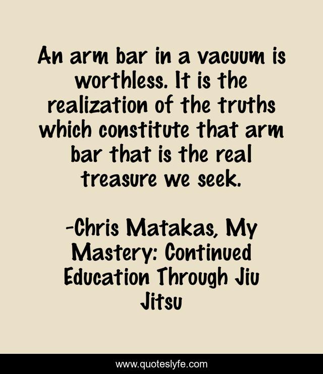 An arm bar in a vacuum is worthless. It is the realization of the truths which constitute that arm bar that is the real treasure we seek.