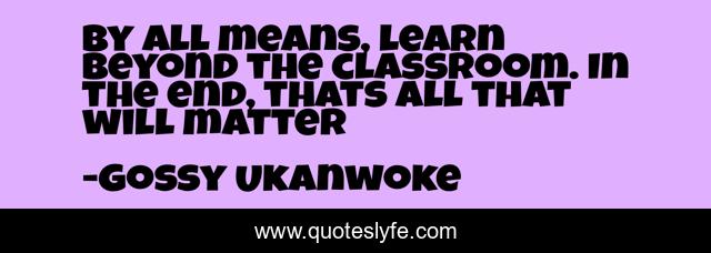 By all means, learn beyond the classroom. In the end, thats all that will matter