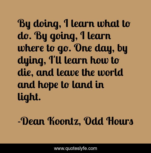 By doing, I learn what to do. By going, I learn where to go. One day, by dying, I'll learn how to die, and leave the world and hope to land in light.