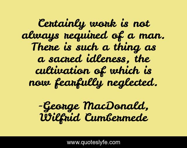 Certainly work is not always required of a man. There is such a thing as a sacred idleness, the cultivation of which is now fearfully neglected.