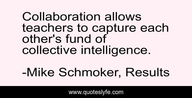 Collaboration allows teachers to capture each other's fund of collective intelligence.