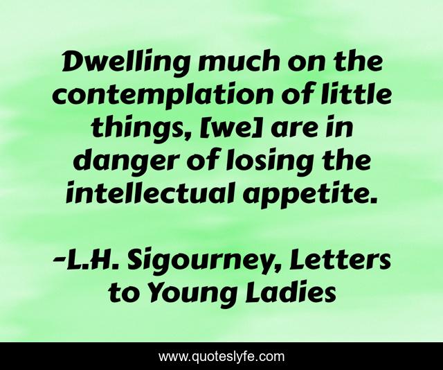 Dwelling much on the contemplation of little things, [we] are in danger of losing the intellectual appetite.