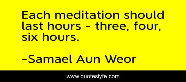 Each meditation should last hours - three, four, six hours.